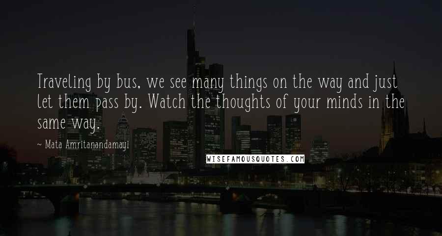 Mata Amritanandamayi Quotes: Traveling by bus, we see many things on the way and just let them pass by. Watch the thoughts of your minds in the same way.