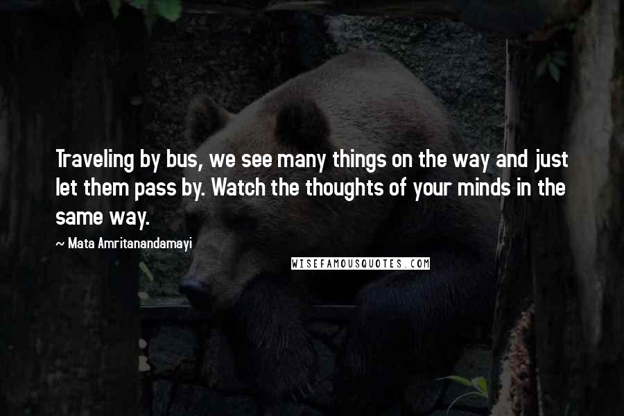 Mata Amritanandamayi Quotes: Traveling by bus, we see many things on the way and just let them pass by. Watch the thoughts of your minds in the same way.