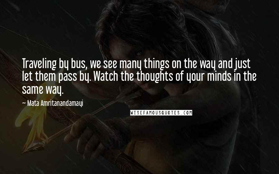 Mata Amritanandamayi Quotes: Traveling by bus, we see many things on the way and just let them pass by. Watch the thoughts of your minds in the same way.