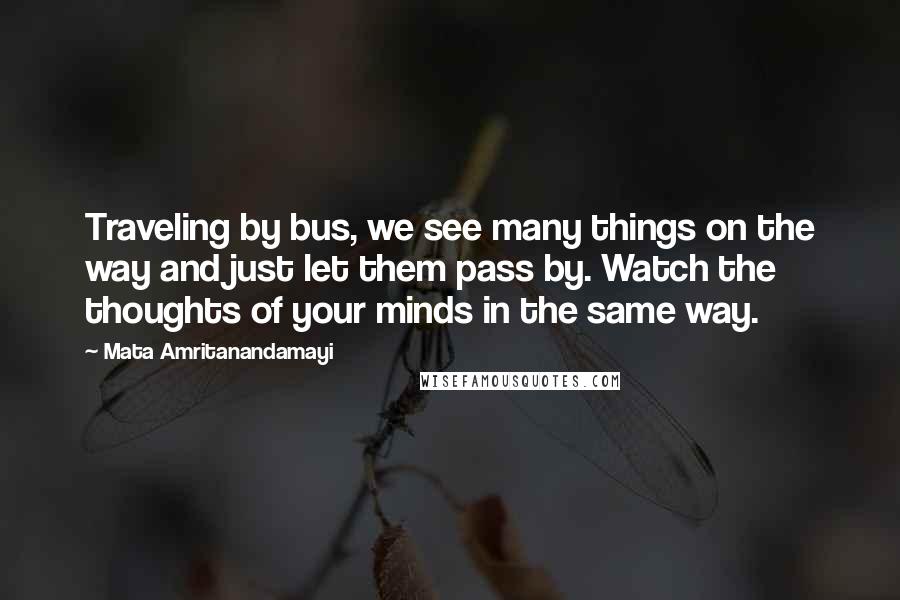 Mata Amritanandamayi Quotes: Traveling by bus, we see many things on the way and just let them pass by. Watch the thoughts of your minds in the same way.