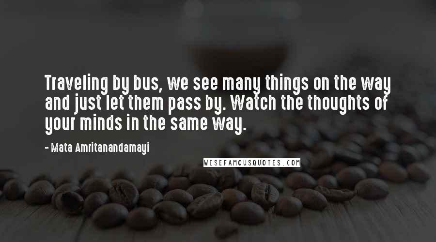 Mata Amritanandamayi Quotes: Traveling by bus, we see many things on the way and just let them pass by. Watch the thoughts of your minds in the same way.