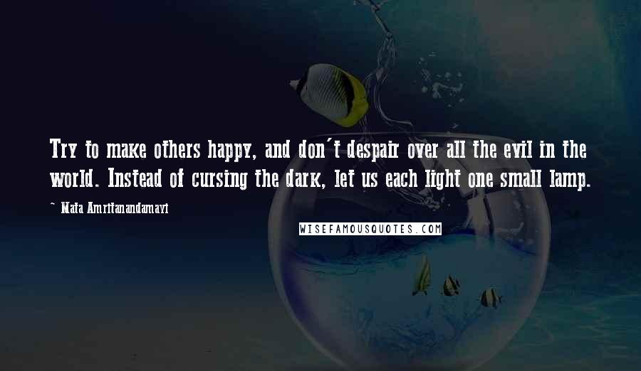 Mata Amritanandamayi Quotes: Try to make others happy, and don't despair over all the evil in the world. Instead of cursing the dark, let us each light one small lamp.