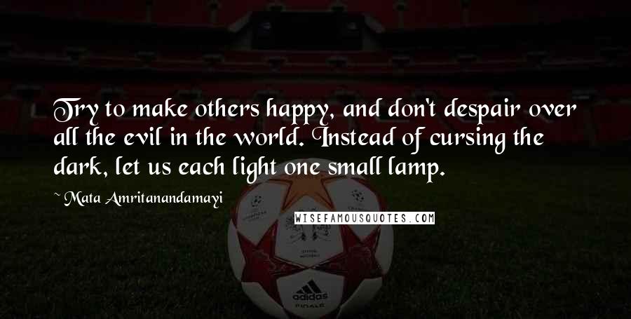 Mata Amritanandamayi Quotes: Try to make others happy, and don't despair over all the evil in the world. Instead of cursing the dark, let us each light one small lamp.