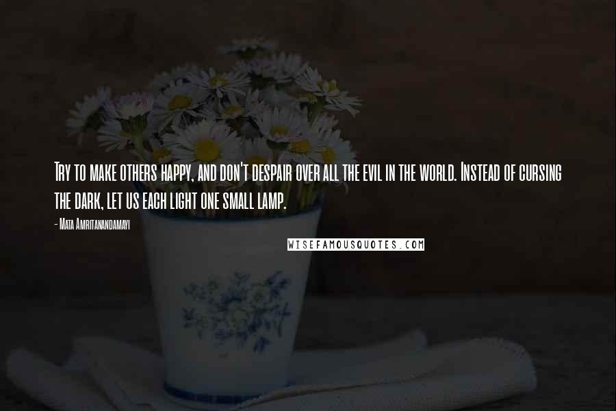 Mata Amritanandamayi Quotes: Try to make others happy, and don't despair over all the evil in the world. Instead of cursing the dark, let us each light one small lamp.