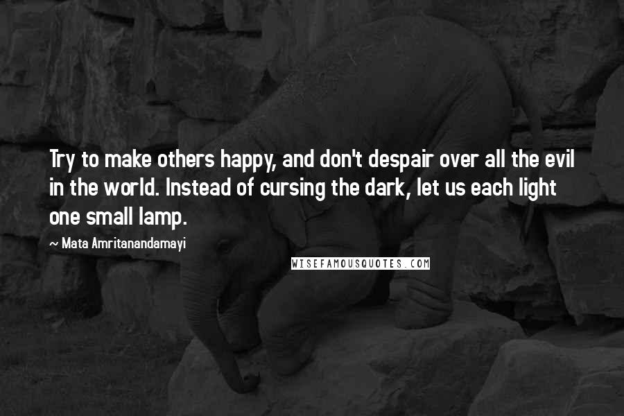 Mata Amritanandamayi Quotes: Try to make others happy, and don't despair over all the evil in the world. Instead of cursing the dark, let us each light one small lamp.