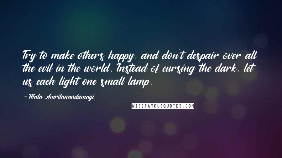 Mata Amritanandamayi Quotes: Try to make others happy, and don't despair over all the evil in the world. Instead of cursing the dark, let us each light one small lamp.