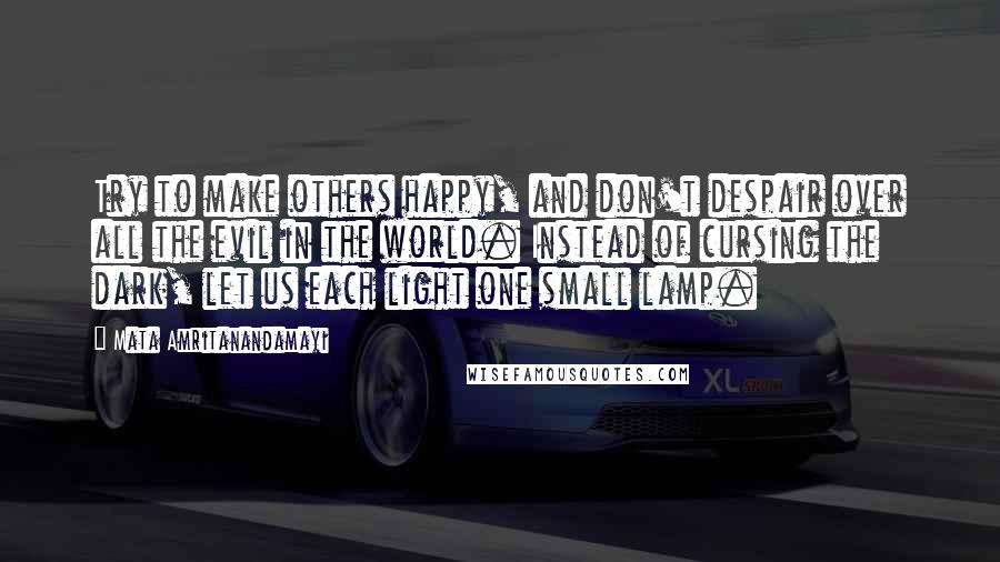 Mata Amritanandamayi Quotes: Try to make others happy, and don't despair over all the evil in the world. Instead of cursing the dark, let us each light one small lamp.