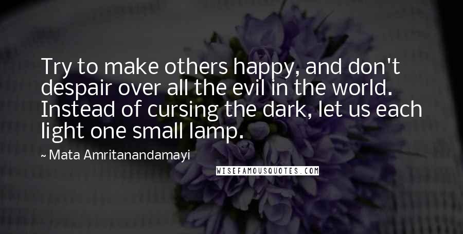 Mata Amritanandamayi Quotes: Try to make others happy, and don't despair over all the evil in the world. Instead of cursing the dark, let us each light one small lamp.
