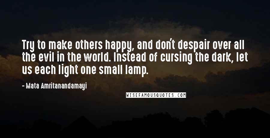 Mata Amritanandamayi Quotes: Try to make others happy, and don't despair over all the evil in the world. Instead of cursing the dark, let us each light one small lamp.