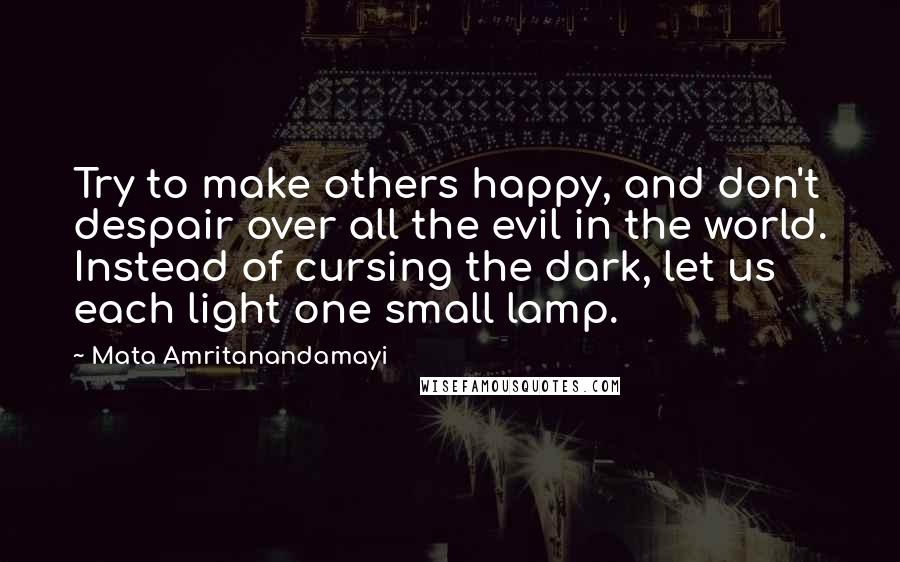 Mata Amritanandamayi Quotes: Try to make others happy, and don't despair over all the evil in the world. Instead of cursing the dark, let us each light one small lamp.