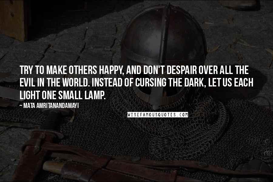 Mata Amritanandamayi Quotes: Try to make others happy, and don't despair over all the evil in the world. Instead of cursing the dark, let us each light one small lamp.