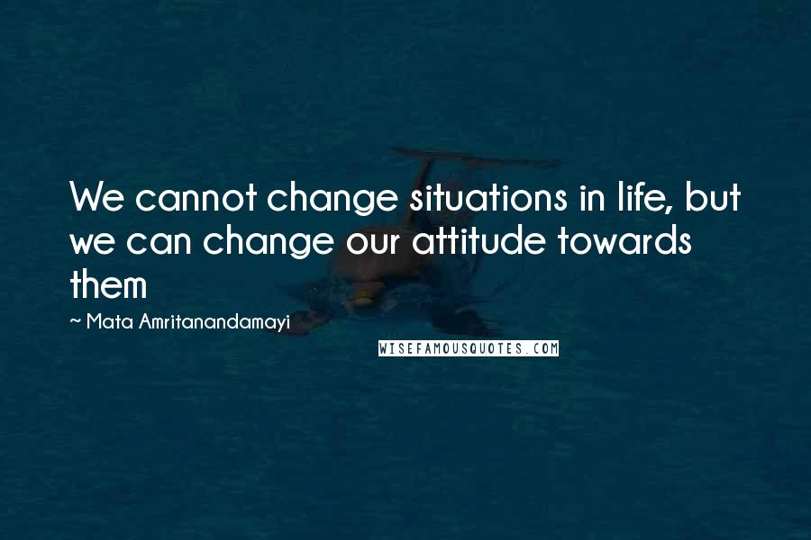Mata Amritanandamayi Quotes: We cannot change situations in life, but we can change our attitude towards them