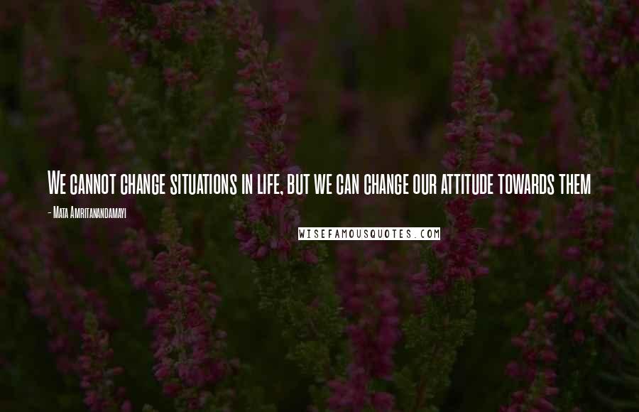 Mata Amritanandamayi Quotes: We cannot change situations in life, but we can change our attitude towards them