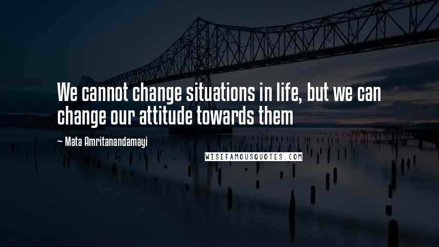 Mata Amritanandamayi Quotes: We cannot change situations in life, but we can change our attitude towards them