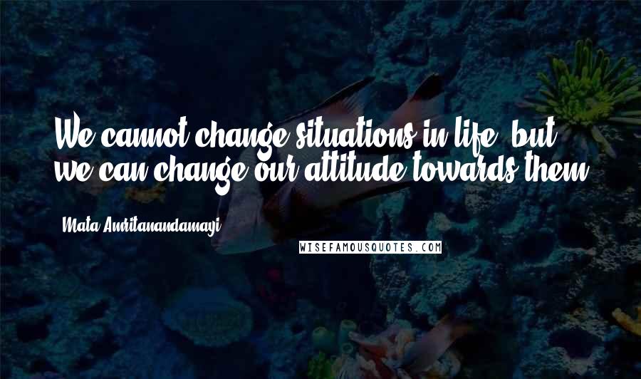 Mata Amritanandamayi Quotes: We cannot change situations in life, but we can change our attitude towards them