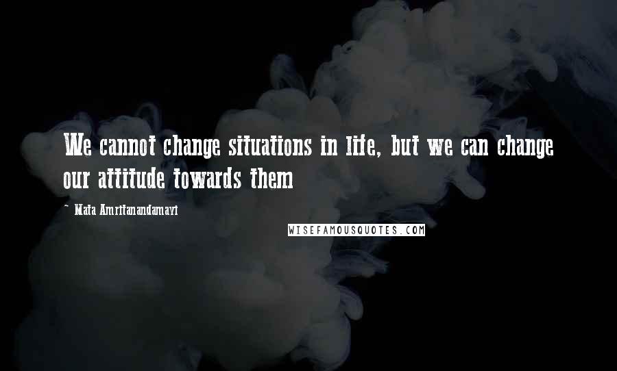 Mata Amritanandamayi Quotes: We cannot change situations in life, but we can change our attitude towards them
