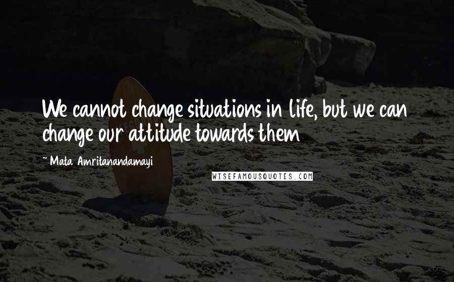 Mata Amritanandamayi Quotes: We cannot change situations in life, but we can change our attitude towards them