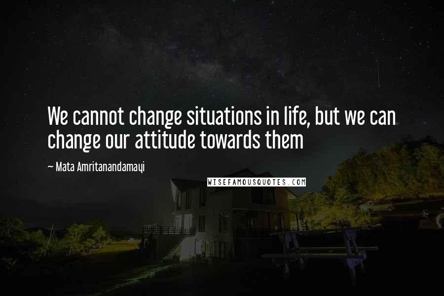 Mata Amritanandamayi Quotes: We cannot change situations in life, but we can change our attitude towards them