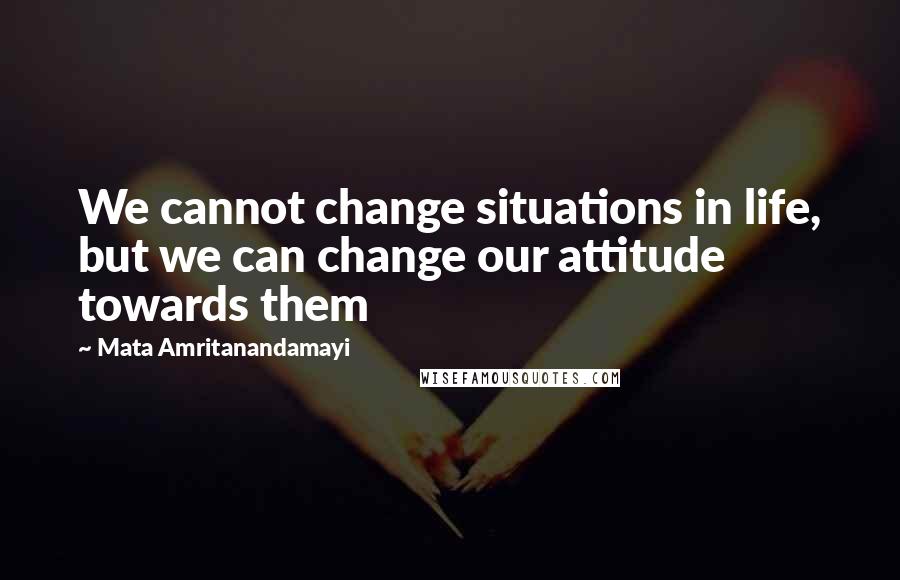 Mata Amritanandamayi Quotes: We cannot change situations in life, but we can change our attitude towards them