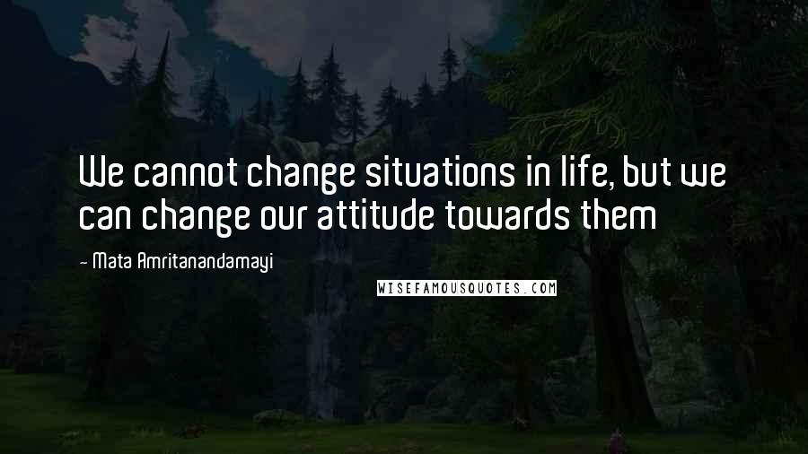 Mata Amritanandamayi Quotes: We cannot change situations in life, but we can change our attitude towards them