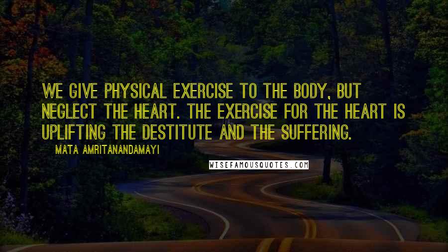 Mata Amritanandamayi Quotes: We give physical exercise to the body, but neglect the heart. The exercise for the heart is uplifting the destitute and the suffering.