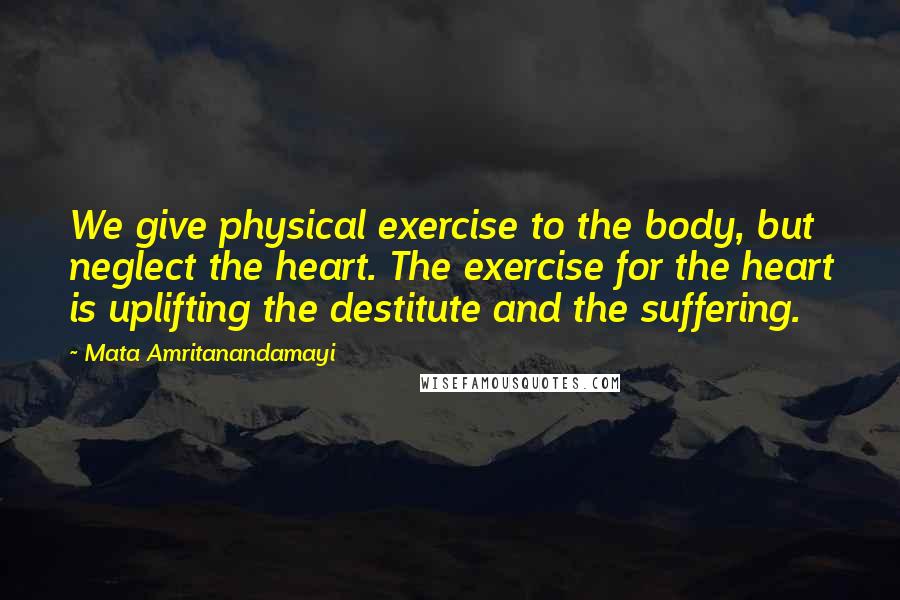 Mata Amritanandamayi Quotes: We give physical exercise to the body, but neglect the heart. The exercise for the heart is uplifting the destitute and the suffering.