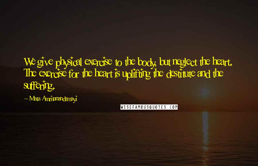 Mata Amritanandamayi Quotes: We give physical exercise to the body, but neglect the heart. The exercise for the heart is uplifting the destitute and the suffering.