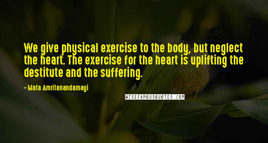 Mata Amritanandamayi Quotes: We give physical exercise to the body, but neglect the heart. The exercise for the heart is uplifting the destitute and the suffering.