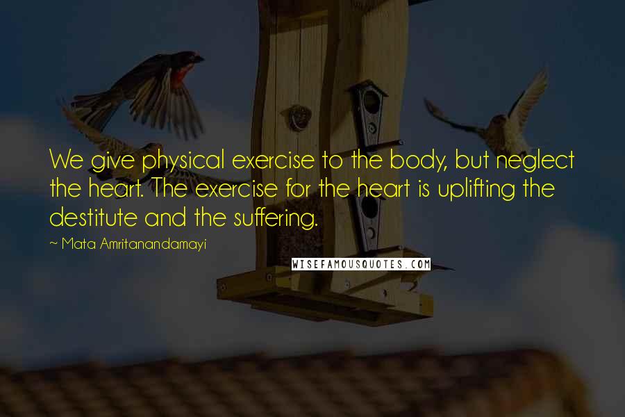 Mata Amritanandamayi Quotes: We give physical exercise to the body, but neglect the heart. The exercise for the heart is uplifting the destitute and the suffering.