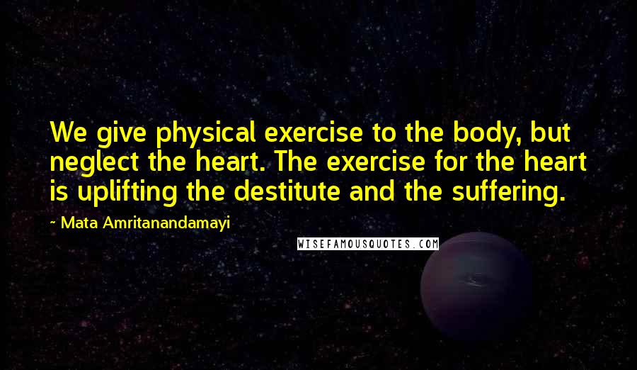 Mata Amritanandamayi Quotes: We give physical exercise to the body, but neglect the heart. The exercise for the heart is uplifting the destitute and the suffering.