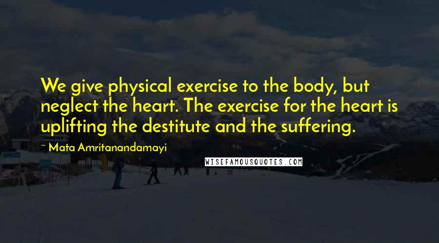 Mata Amritanandamayi Quotes: We give physical exercise to the body, but neglect the heart. The exercise for the heart is uplifting the destitute and the suffering.