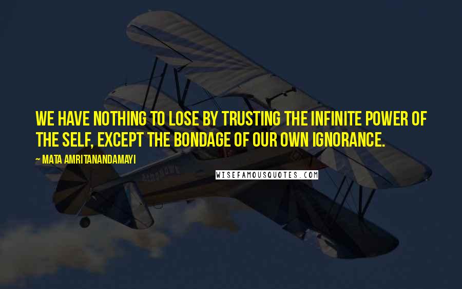 Mata Amritanandamayi Quotes: We have nothing to lose by trusting the infinite power of the Self, except the bondage of our own ignorance.