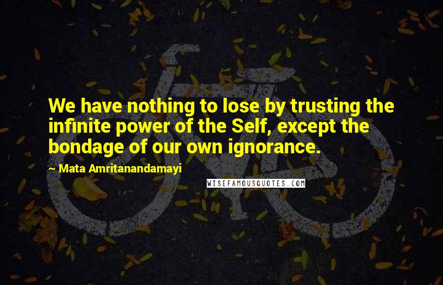 Mata Amritanandamayi Quotes: We have nothing to lose by trusting the infinite power of the Self, except the bondage of our own ignorance.