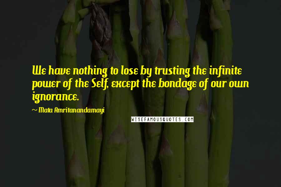 Mata Amritanandamayi Quotes: We have nothing to lose by trusting the infinite power of the Self, except the bondage of our own ignorance.