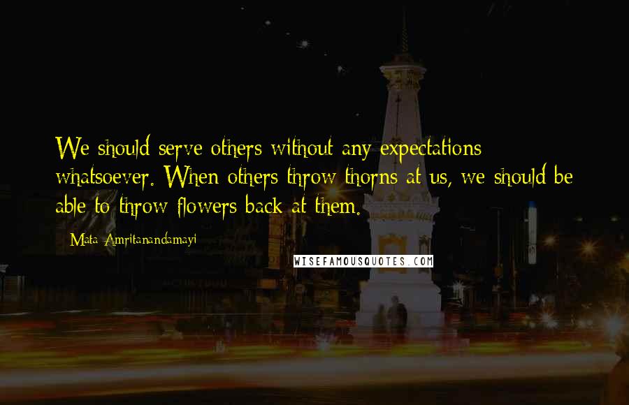 Mata Amritanandamayi Quotes: We should serve others without any expectations whatsoever. When others throw thorns at us, we should be able to throw flowers back at them.