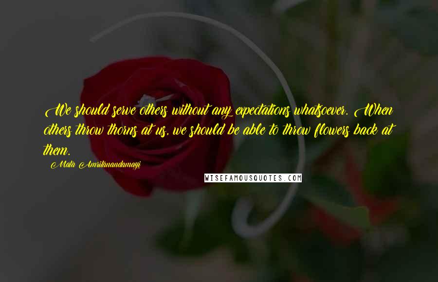 Mata Amritanandamayi Quotes: We should serve others without any expectations whatsoever. When others throw thorns at us, we should be able to throw flowers back at them.