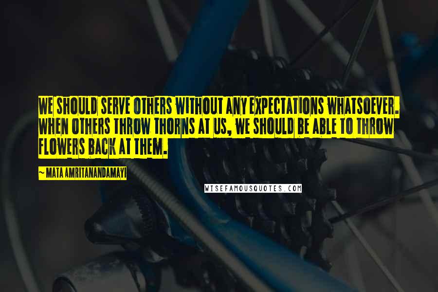 Mata Amritanandamayi Quotes: We should serve others without any expectations whatsoever. When others throw thorns at us, we should be able to throw flowers back at them.