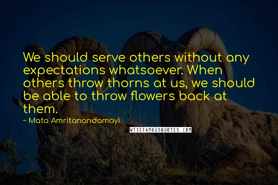 Mata Amritanandamayi Quotes: We should serve others without any expectations whatsoever. When others throw thorns at us, we should be able to throw flowers back at them.