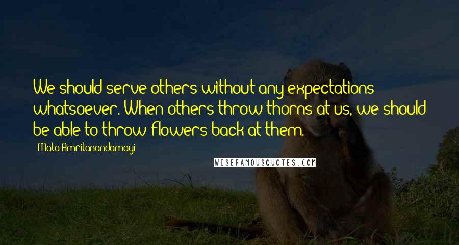 Mata Amritanandamayi Quotes: We should serve others without any expectations whatsoever. When others throw thorns at us, we should be able to throw flowers back at them.