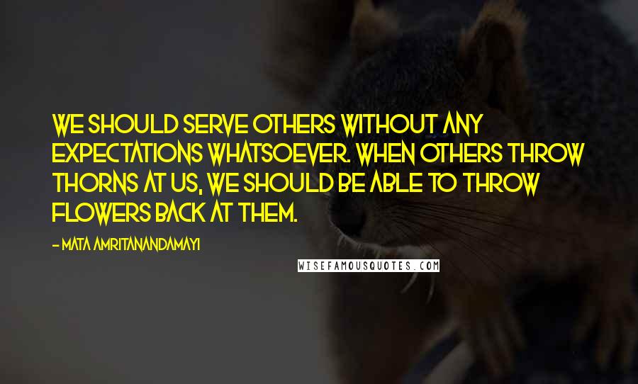 Mata Amritanandamayi Quotes: We should serve others without any expectations whatsoever. When others throw thorns at us, we should be able to throw flowers back at them.