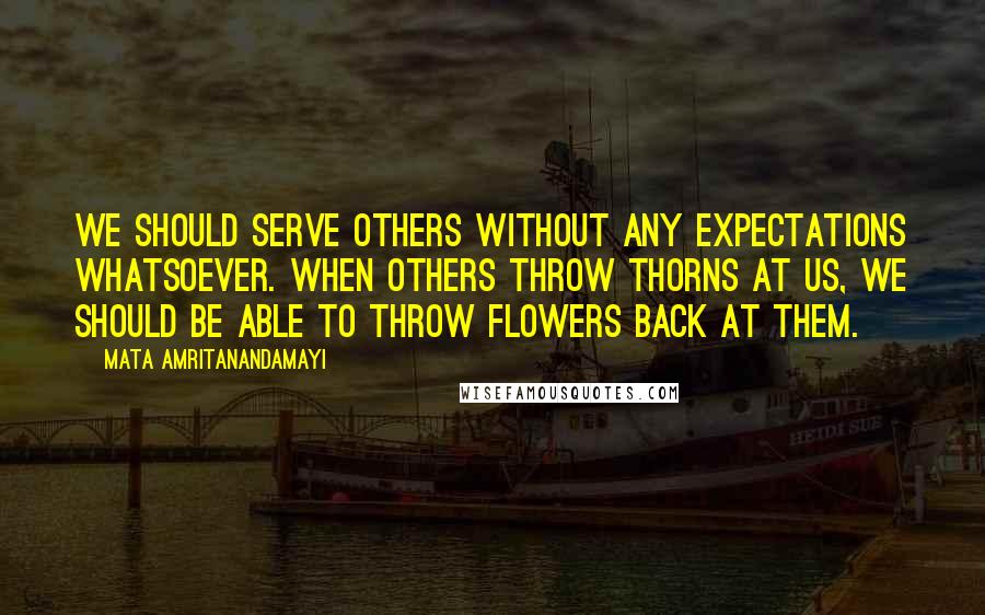 Mata Amritanandamayi Quotes: We should serve others without any expectations whatsoever. When others throw thorns at us, we should be able to throw flowers back at them.