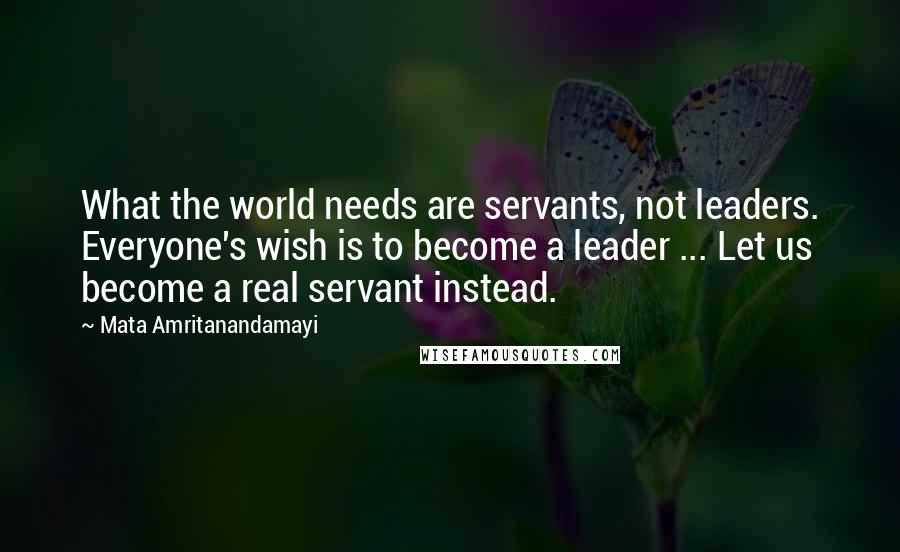 Mata Amritanandamayi Quotes: What the world needs are servants, not leaders. Everyone's wish is to become a leader ... Let us become a real servant instead.