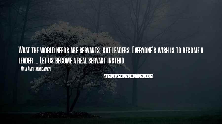 Mata Amritanandamayi Quotes: What the world needs are servants, not leaders. Everyone's wish is to become a leader ... Let us become a real servant instead.