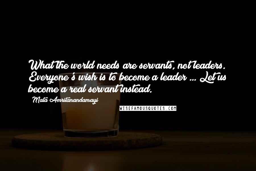 Mata Amritanandamayi Quotes: What the world needs are servants, not leaders. Everyone's wish is to become a leader ... Let us become a real servant instead.