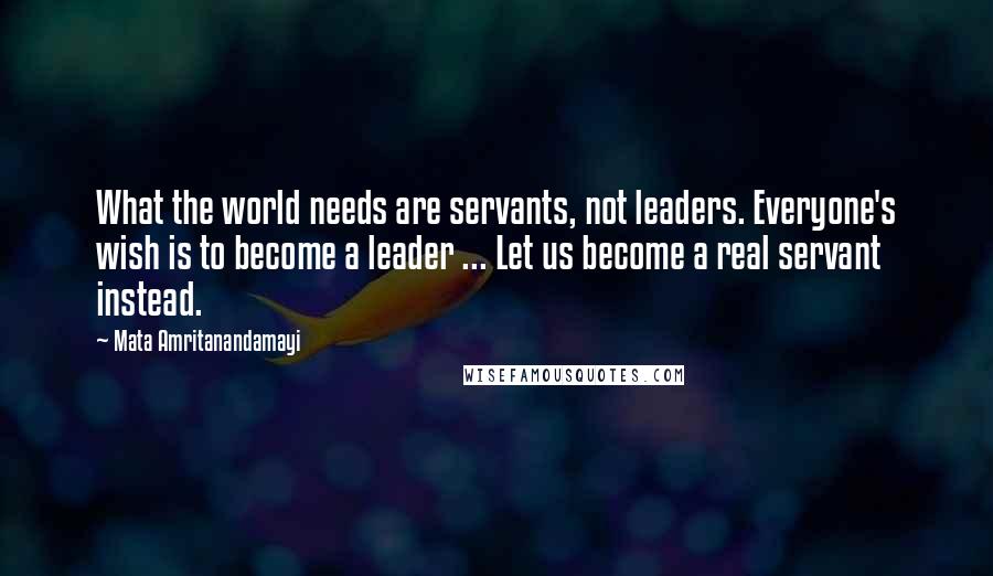 Mata Amritanandamayi Quotes: What the world needs are servants, not leaders. Everyone's wish is to become a leader ... Let us become a real servant instead.