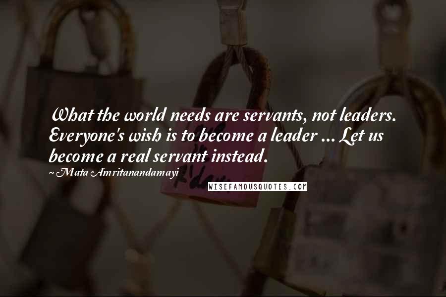 Mata Amritanandamayi Quotes: What the world needs are servants, not leaders. Everyone's wish is to become a leader ... Let us become a real servant instead.