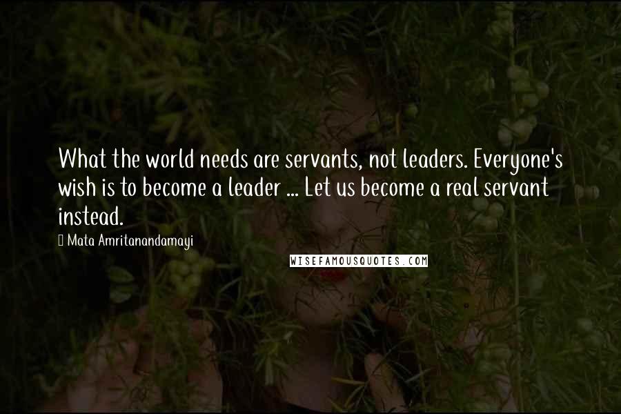 Mata Amritanandamayi Quotes: What the world needs are servants, not leaders. Everyone's wish is to become a leader ... Let us become a real servant instead.