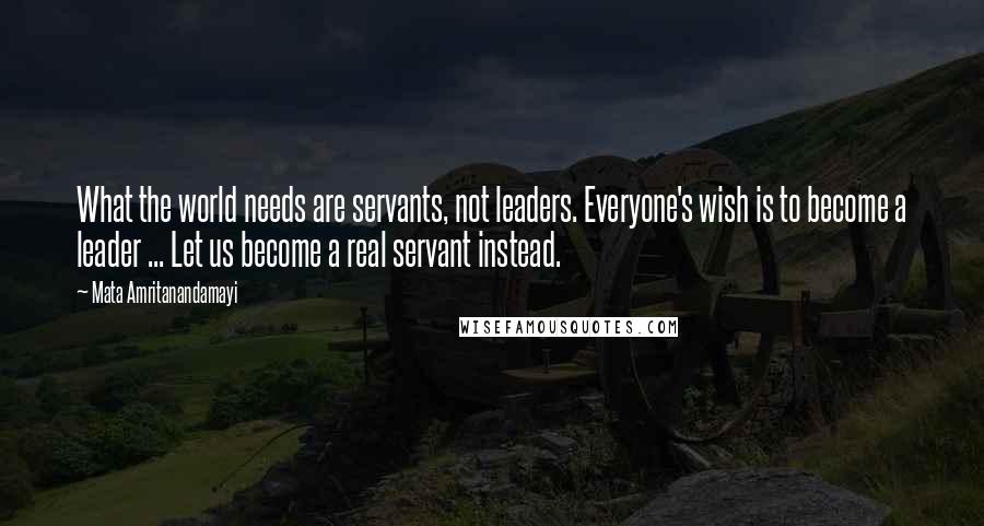 Mata Amritanandamayi Quotes: What the world needs are servants, not leaders. Everyone's wish is to become a leader ... Let us become a real servant instead.