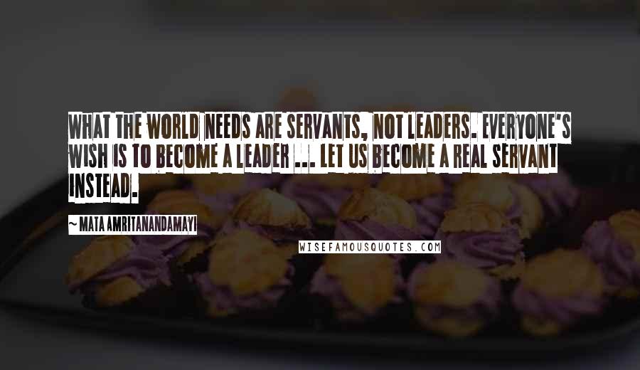 Mata Amritanandamayi Quotes: What the world needs are servants, not leaders. Everyone's wish is to become a leader ... Let us become a real servant instead.