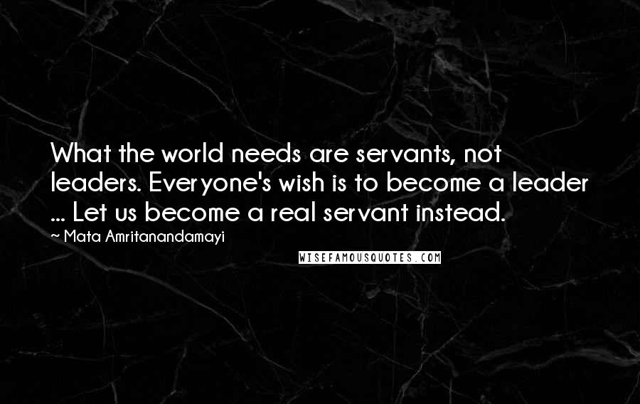 Mata Amritanandamayi Quotes: What the world needs are servants, not leaders. Everyone's wish is to become a leader ... Let us become a real servant instead.